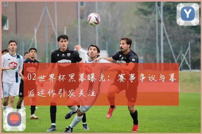 02世界杯黑幕曝光：赛事争议与幕后运作引发关注