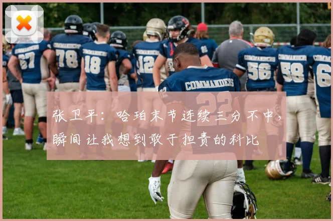 张卫平:哈珀末节连续三分不中,瞬间让我想到敢于担责的科比