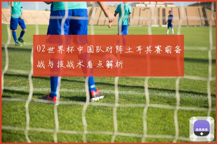02世界杯中国队对阵土耳其赛前备战与技战术看点解析